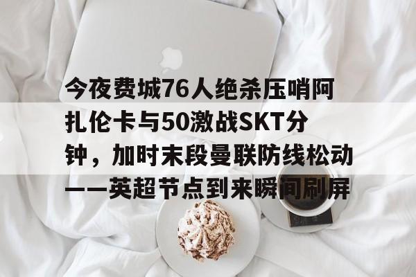 开云体育 真人-关于今夜费城76人绝杀压哨阿扎伦卡与50激战SKT分钟，加时末段曼联防线松动——英超节点到来瞬间刷屏的信息